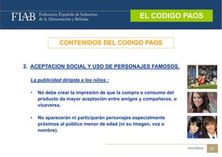 EL CODIGO PAOS
                                                  EL CODIGO PAOS



               CONTENIDOS DEL CODIGO PAOS


2. ACEPTACION SOCIAL Y USO DE PERSONAJES FAMOSOS.

  La publicidad dirigida a los niños :

  •   No debe crear la impresión de que la compra o consumo del
      producto da mayor aceptación entre amigos y compañeros, o
      viceversa.
      viceversa

  •   No aparecerán ni participarán personajes especialmente
      próximos al público menor de edad (ni su imagen, voz o
        ó          ú                     (
      nombre).


                                                                   07
 