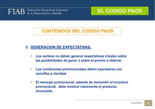 EL CODIGO PAOS
                                             EL CODIGO PAOS



         CONTENIDOS DEL CODIGO PAOS


3 G
3. GENERACION DE EXPECTATIVAS.
         CO          C      S

  •   Los sorteos no deben generar expectativas irreales sobre
      las posibilidades de ganar o sobre el premio a obtener
                                                     obtener.

  •   Las condiciones promocionales deben expresarse con
      sencillez y claridad.
           ill     l id d

  •   El mensaje promocional, además de transmitir el incentivo
      promocional, debe mostrar claramente el producto
      anunciado.


                                                                  08
 