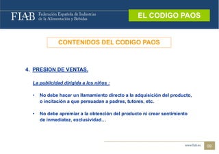 EL CODIGO PAOS
                                                  EL CODIGO PAOS



              CONTENIDOS DEL CODIGO PAOS



4.
4 PRESION DE VENTAS.
             VENTAS

  La publicidad dirigida a los niños :

  •   No debe hacer un llamamiento directo a la adquisición del producto,
      o incitación a que persuadan a padres, tutores, etc.

  •   No debe apremiar a la obtención del producto ni crear sentimiento
      de inmediatez, exclusividad…
         inmediatez exclusividad




                                                                            09
 