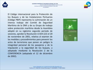 ACADEMIA MARÍTIMA DE SEGURIDAD INTEGRAL ASI LTDA.
Resolución No 0081-MD-DIMAR-SUBMERC 25 de enero de 2016
Certificación de Calidad COTECNA SG 2015000036 ISO 9001:2008
NIT 900190606-1
www.codigopbip.com,academiamaritima@codigopbip.com
Teléfono 57-1-8661435,Celular/WhatsApp57-3164490891,57-3005700816
El Código internacional para la Protección de
los Buques y de las Instalaciones Portuarias
(Código PBIP) representa la culminación de un
intenso trabajo del Comité de Seguridad
Marítima de la OMI y de su Grupo de trabajo
sobre protección marítima desde la Asamblea
adoptó en su vigésimo segundo periodo de
sesiones, aprobó la Resolución A.924 (22) el 20
de noviembre de 2001, relativa al examen de
las medidas y procedimientos para prevenir los
actos de terrorismo que ponen en peligro la
integridad personal de los pasajeros y de la
tripulación y la seguridad de los buques, y
adoptado mediante la Resolución 2 de la
CONFERENCIA (adoptada el 12 de diciembre
de 2002).
 
