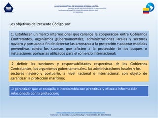 ACADEMIA MARÍTIMA DE SEGURIDAD INTEGRAL ASI LTDA.
Resolución No 0081-MD-DIMAR-SUBMERC 25 de enero de 2016
Certificación de Calidad COTECNA SG 2015000036 ISO 9001:2008
NIT 900190606-1
www.codigopbip.com,academiamaritima@codigopbip.com
Teléfono 57-1-8661435,Celular/WhatsApp57-3164490891,57-3005700816
Los objetivos del presente Código son:
1. Establecer un marco internacional que canalice la cooperación entre Gobiernos
Contratantes, organismos gubernamentales, administraciones locales y sectores
naviero y portuario a fin de detectar las amenazas a la protección y adoptar medidas
preventivas contra los sucesos que afecten a la protección de los buques o
instalaciones portuarias utilizados para el comercio internacional;
.2 definir las funciones y responsabilidades respectivas de los Gobiernos
Contratantes, los organismos gubernamentales, las administraciones locales y los
sectores naviero y portuario, a nivel nacional e internacional, con objeto de
garantizar la protección marítima;
.3 garantizar que se recopila e intercambia con prontitud y eficacia información
relacionada con la protección;
 