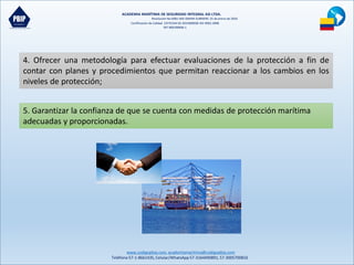 ACADEMIA MARÍTIMA DE SEGURIDAD INTEGRAL ASI LTDA.
Resolución No 0081-MD-DIMAR-SUBMERC 25 de enero de 2016
Certificación de Calidad COTECNA SG 2015000036 ISO 9001:2008
NIT 900190606-1
www.codigopbip.com,academiamaritima@codigopbip.com
Teléfono 57-1-8661435,Celular/WhatsApp57-3164490891,57-3005700816
4. Ofrecer una metodología para efectuar evaluaciones de la protección a fin de
contar con planes y procedimientos que permitan reaccionar a los cambios en los
niveles de protección;
5. Garantizar la confianza de que se cuenta con medidas de protección marítima
adecuadas y proporcionadas.
 