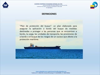 ACADEMIA MARÍTIMA DE SEGURIDAD INTEGRAL ASI LTDA.
Resolución No 0081-MD-DIMAR-SUBMERC 25 de enero de 2016
Certificación de Calidad COTECNA SG 2015000036 ISO 9001:2008
NIT 900190606-1
www.codigopbip.com,academiamaritima@codigopbip.com
Teléfono 57-1-8661435,Celular/WhatsApp57-3164490891,57-3005700816
DEFINICIONES
 