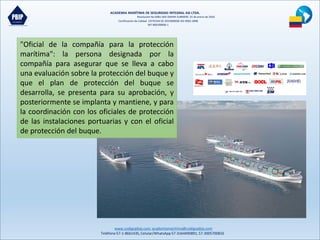 ACADEMIA MARÍTIMA DE SEGURIDAD INTEGRAL ASI LTDA.
Resolución No 0081-MD-DIMAR-SUBMERC 25 de enero de 2016
Certificación de Calidad COTECNA SG 2015000036 ISO 9001:2008
NIT 900190606-1
www.codigopbip.com,academiamaritima@codigopbip.com
Teléfono 57-1-8661435,Celular/WhatsApp57-3164490891,57-3005700816
"Oficial de la compañía para la protección
marítima": la persona designada por la
compañía para asegurar que se lleva a cabo
una evaluación sobre la protección del buque y
que el plan de protección del buque se
desarrolla, se presenta para su aprobación, y
posteriormente se implanta y mantiene, y para
la coordinación con los oficiales de protección
de las instalaciones portuarias y con el oficial
de protección del buque.
 