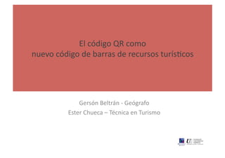 El	
  código	
  QR	
  como	
  	
  
nuevo	
  código	
  de	
  barras	
  de	
  recursos	
  turísAcos	
  




                  Gersón	
  Beltrán	
  -­‐	
  Geógrafo	
  
              Ester	
  Chueca	
  –	
  Técnica	
  en	
  Turismo	
  
 
