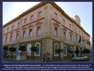 Palacio de la Diputación Provincial  –  En este edificio estuvo preso Fernando  VII durante el último período del Trienio Liberal. Fue Palacio de la Regencia durante el asedio de las tropas napoleónicas, y debido a la estancia de la reina sufrió muchas reformas ,como la ornamentación del Salón Regio. 