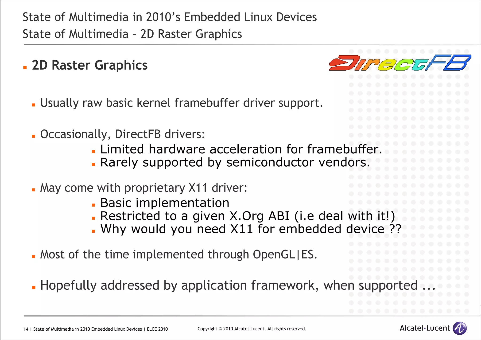 14 | State of Multimedia in 2010 Embedded Linux Devices | ELCE 2010 Copyright © 2010 Alcatel-Lucent. All rights reserved.
State of Multimedia in 2010’s Embedded Linux Devices
State of Multimedia – 2D Raster Graphics
2D Raster Graphics
Usually raw basic kernel framebuffer driver support.
Occasionally, DirectFB drivers:
Limited hardware acceleration for framebuffer.
Rarely supported by semiconductor vendors.
May come with proprietary X11 driver:
Basic implementation
Restricted to a given X.Org ABI (i.e deal with it!)
Why would you need X11 for embedded device ??
Most of the time implemented through OpenGL|ES.
Hopefully addressed by application framework, when supported ...
 