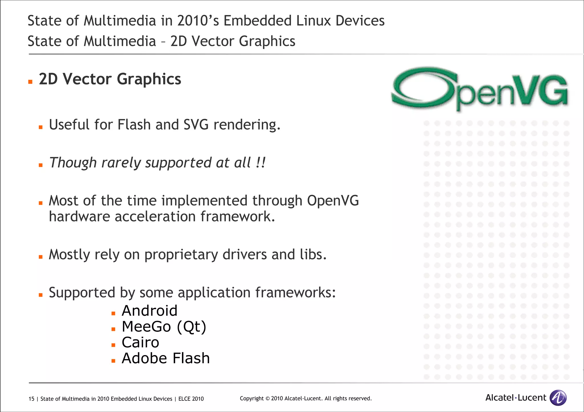 15 | State of Multimedia in 2010 Embedded Linux Devices | ELCE 2010 Copyright © 2010 Alcatel-Lucent. All rights reserved.
State of Multimedia in 2010’s Embedded Linux Devices
State of Multimedia – 2D Vector Graphics
2D Vector Graphics
Useful for Flash and SVG rendering.
Though rarely supported at all !!
Most of the time implemented through OpenVG
hardware acceleration framework.
Mostly rely on proprietary drivers and libs.
Supported by some application frameworks:
Android
MeeGo (Qt)
Cairo
Adobe Flash
 