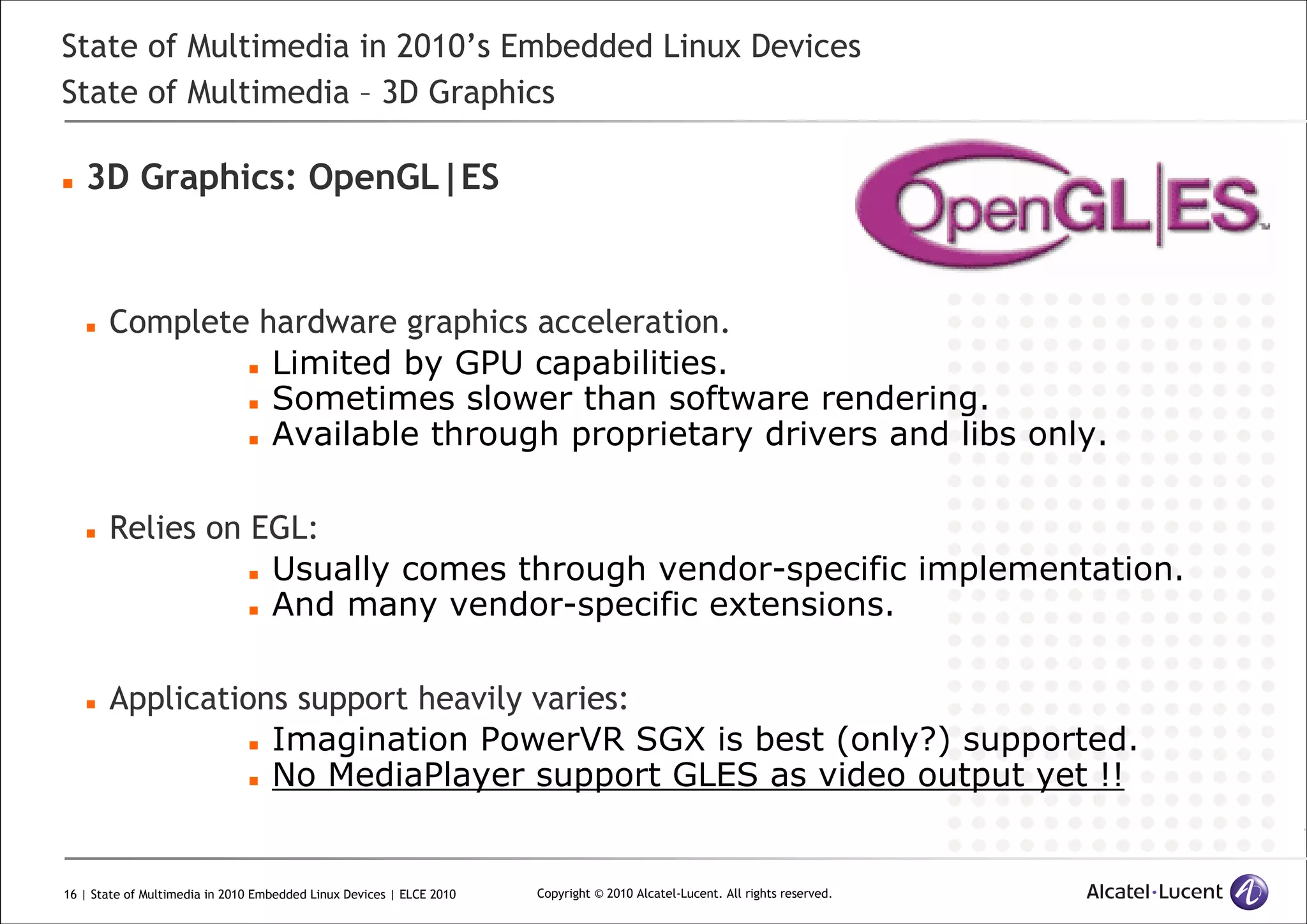 16 | State of Multimedia in 2010 Embedded Linux Devices | ELCE 2010 Copyright © 2010 Alcatel-Lucent. All rights reserved.
State of Multimedia in 2010’s Embedded Linux Devices
State of Multimedia – 3D Graphics
3D Graphics: OpenGL|ES
Complete hardware graphics acceleration.
Limited by GPU capabilities.
Sometimes slower than software rendering.
Available through proprietary drivers and libs only.
Relies on EGL:
Usually comes through vendor-specific implementation.
And many vendor-specific extensions.
Applications support heavily varies:
Imagination PowerVR SGX is best (only?) supported.
No MediaPlayer support GLES as video output yet !!
 