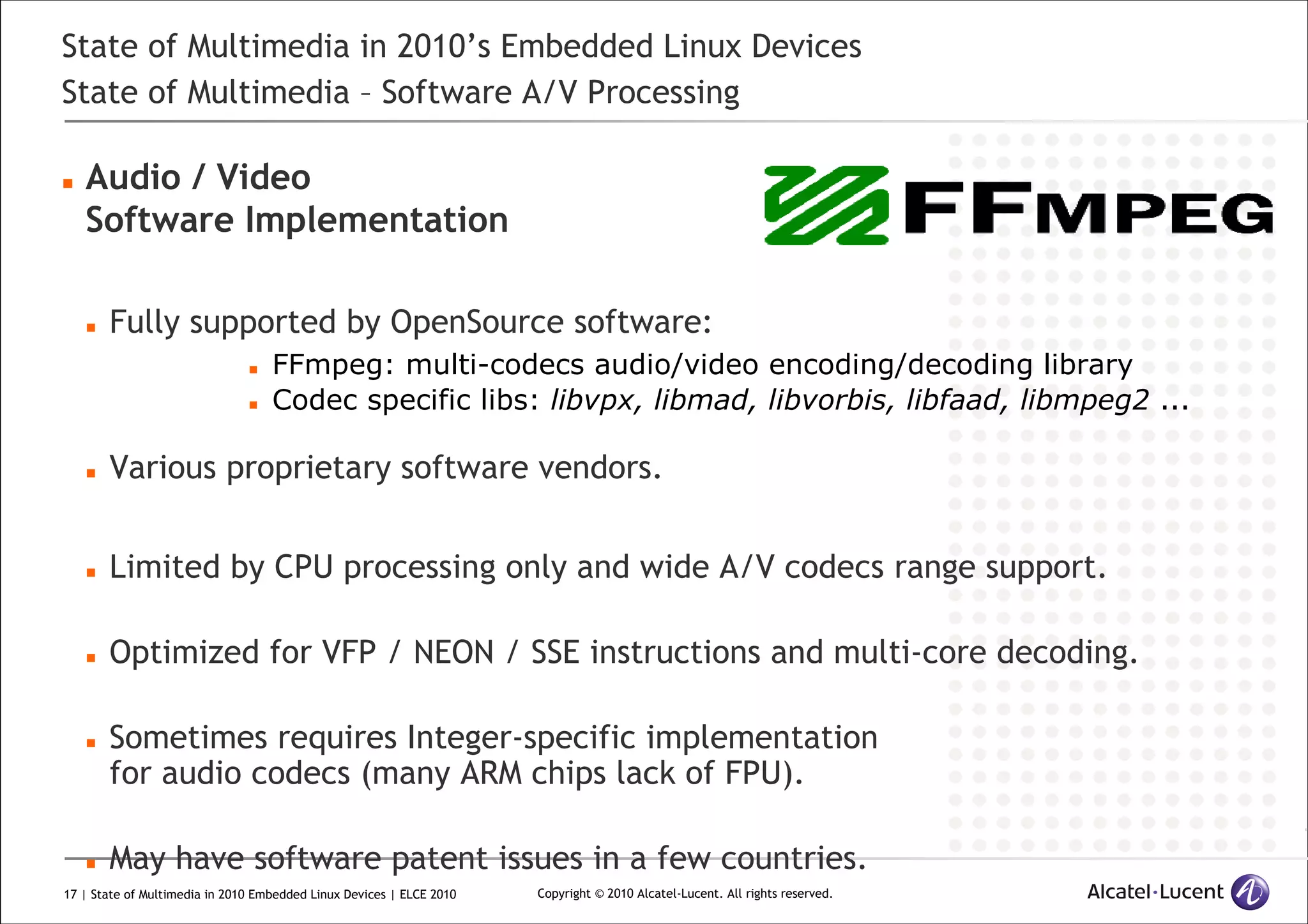 17 | State of Multimedia in 2010 Embedded Linux Devices | ELCE 2010 Copyright © 2010 Alcatel-Lucent. All rights reserved.
State of Multimedia in 2010’s Embedded Linux Devices
State of Multimedia – Software A/V Processing
Audio / Video
Software Implementation
Fully supported by OpenSource software:
FFmpeg: multi-codecs audio/video encoding/decoding library
Codec specific libs: libvpx, libmad, libvorbis, libfaad, libmpeg2 ...
Various proprietary software vendors.
Limited by CPU processing only and wide A/V codecs range support.
Optimized for VFP / NEON / SSE instructions and multi-core decoding.
Sometimes requires Integer-specific implementation
for audio codecs (many ARM chips lack of FPU).
May have software patent issues in a few countries.
 