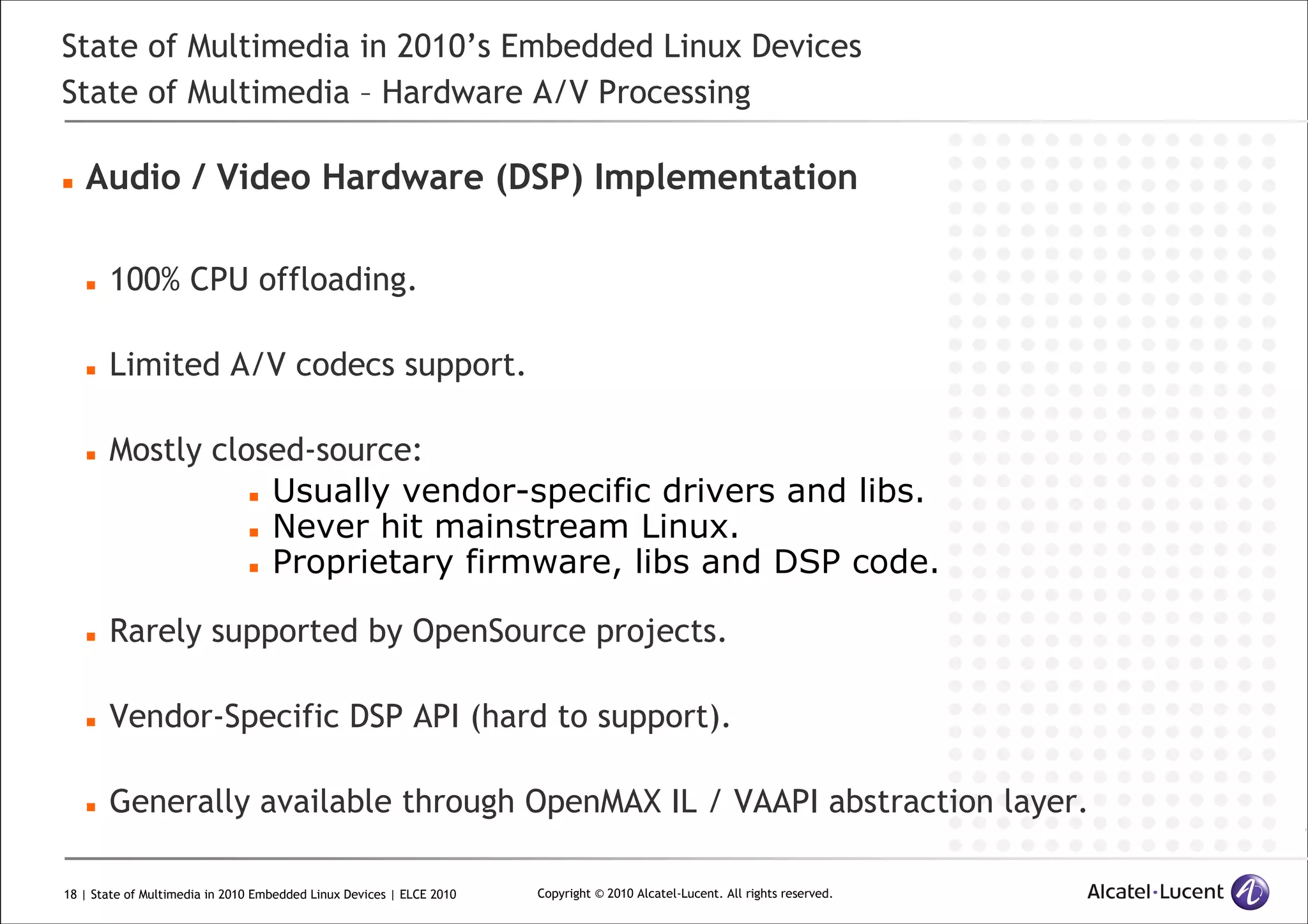 18 | State of Multimedia in 2010 Embedded Linux Devices | ELCE 2010 Copyright © 2010 Alcatel-Lucent. All rights reserved.
State of Multimedia in 2010’s Embedded Linux Devices
State of Multimedia – Hardware A/V Processing
Audio / Video Hardware (DSP) Implementation
100% CPU offloading.
Limited A/V codecs support.
Mostly closed-source:
Usually vendor-specific drivers and libs.
Never hit mainstream Linux.
Proprietary firmware, libs and DSP code.
Rarely supported by OpenSource projects.
Vendor-Specific DSP API (hard to support).
Generally available through OpenMAX IL / VAAPI abstraction layer.
 