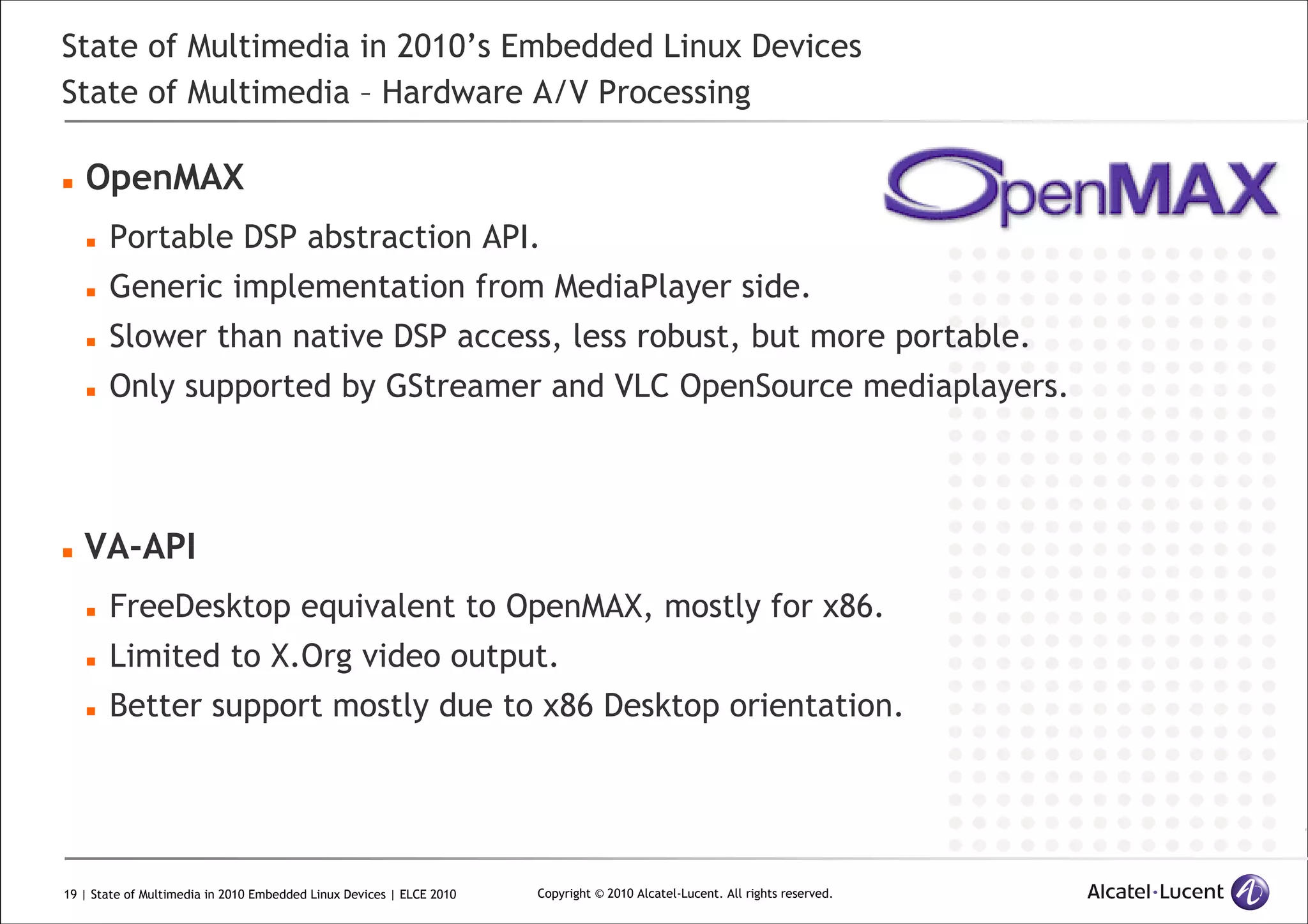 19 | State of Multimedia in 2010 Embedded Linux Devices | ELCE 2010 Copyright © 2010 Alcatel-Lucent. All rights reserved.
State of Multimedia in 2010’s Embedded Linux Devices
State of Multimedia – Hardware A/V Processing
OpenMAX
Portable DSP abstraction API.
Generic implementation from MediaPlayer side.
Slower than native DSP access, less robust, but more portable.
Only supported by GStreamer and VLC OpenSource mediaplayers.
VA-API
FreeDesktop equivalent to OpenMAX, mostly for x86.
Limited to X.Org video output.
Better support mostly due to x86 Desktop orientation.
 
