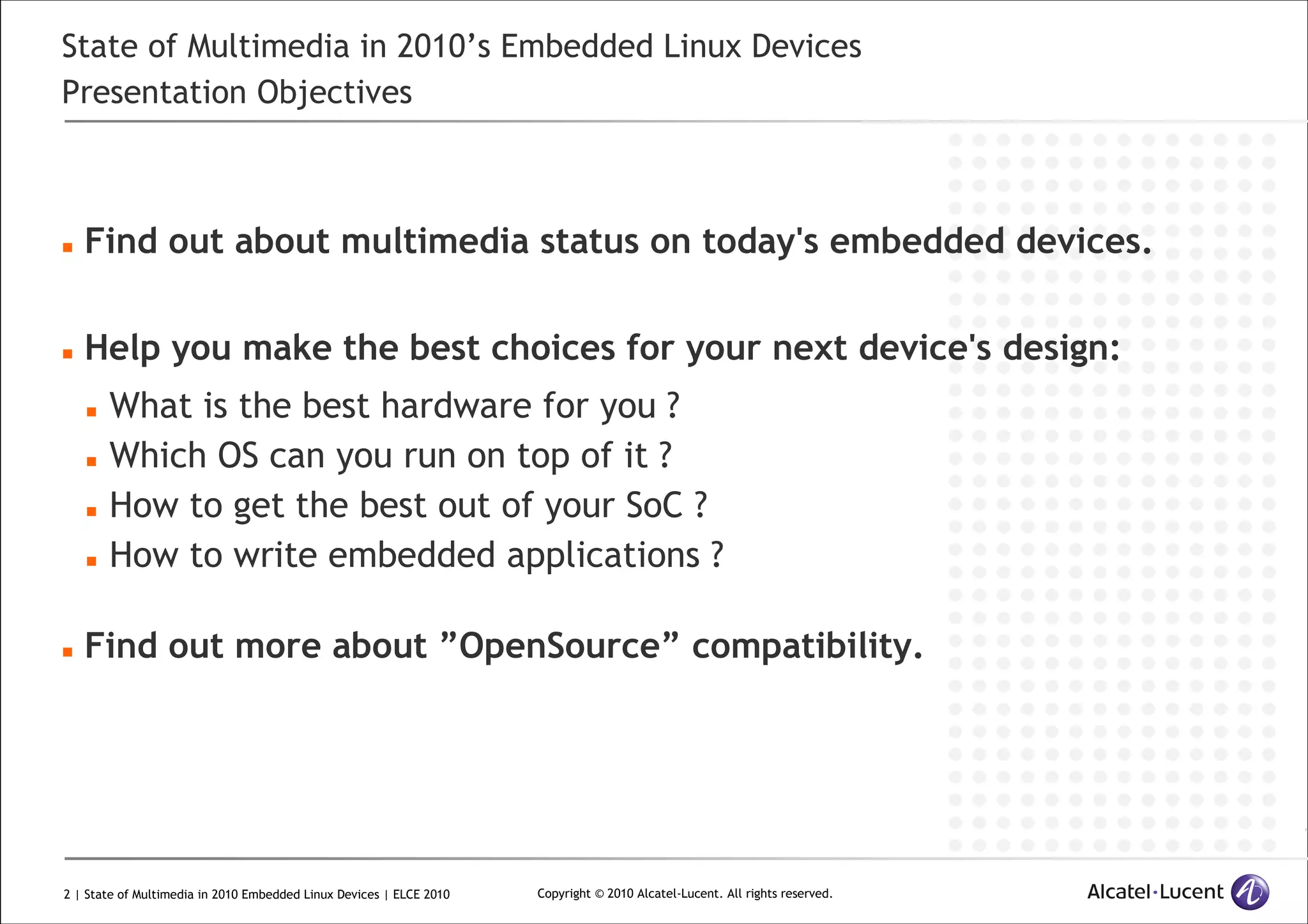 2 | State of Multimedia in 2010 Embedded Linux Devices | ELCE 2010 Copyright © 2010 Alcatel-Lucent. All rights reserved.
State of Multimedia in 2010’s Embedded Linux Devices
Presentation Objectives
Find out about multimedia status on today's embedded devices.
Help you make the best choices for your next device's design:
What is the best hardware for you ?
Which OS can you run on top of it ?
How to get the best out of your SoC ?
How to write embedded applications ?
Find out more about ”OpenSource” compatibility.
 