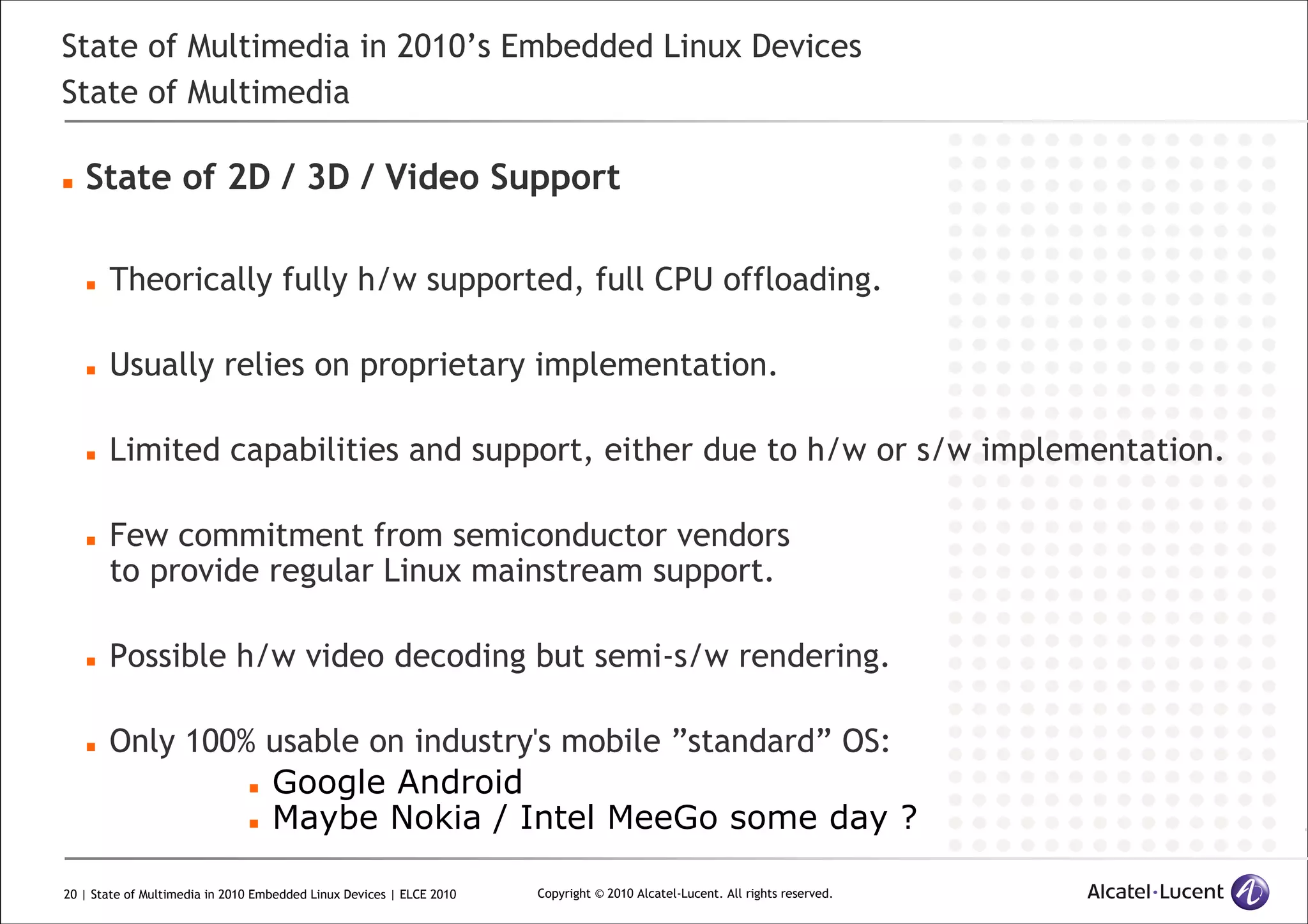 20 | State of Multimedia in 2010 Embedded Linux Devices | ELCE 2010 Copyright © 2010 Alcatel-Lucent. All rights reserved.
State of Multimedia in 2010’s Embedded Linux Devices
State of Multimedia
State of 2D / 3D / Video Support
Theorically fully h/w supported, full CPU offloading.
Usually relies on proprietary implementation.
Limited capabilities and support, either due to h/w or s/w implementation.
Few commitment from semiconductor vendors
to provide regular Linux mainstream support.
Possible h/w video decoding but semi-s/w rendering.
Only 100% usable on industry's mobile ”standard” OS:
Google Android
Maybe Nokia / Intel MeeGo some day ?
 