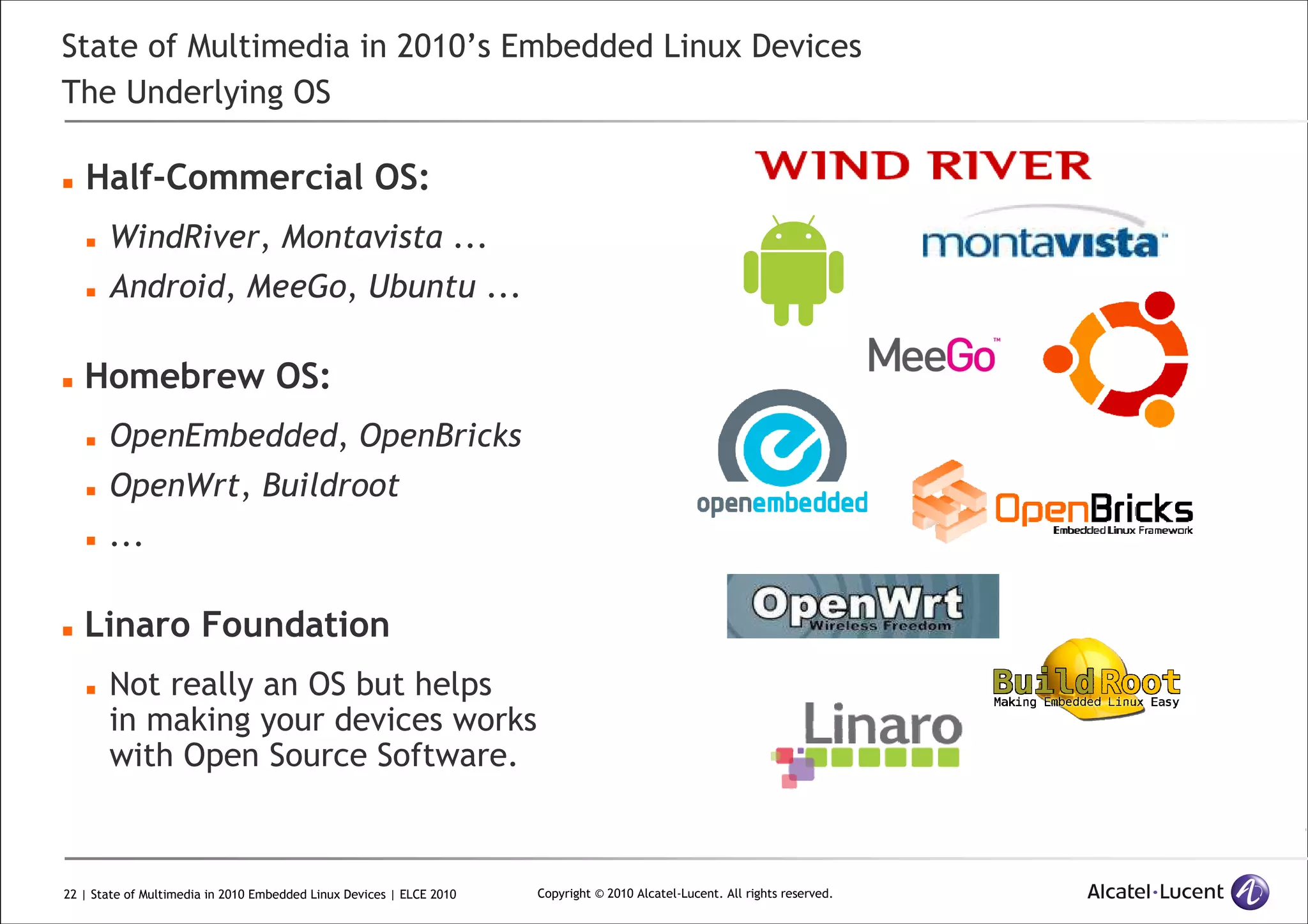 22 | State of Multimedia in 2010 Embedded Linux Devices | ELCE 2010 Copyright © 2010 Alcatel-Lucent. All rights reserved.
State of Multimedia in 2010’s Embedded Linux Devices
The Underlying OS
Half-Commercial OS:
WindRiver, Montavista ...
Android, MeeGo, Ubuntu ...
Homebrew OS:
OpenEmbedded, OpenBricks
OpenWrt, Buildroot
...
Linaro Foundation
Not really an OS but helps
in making your devices works
with Open Source Software.
 