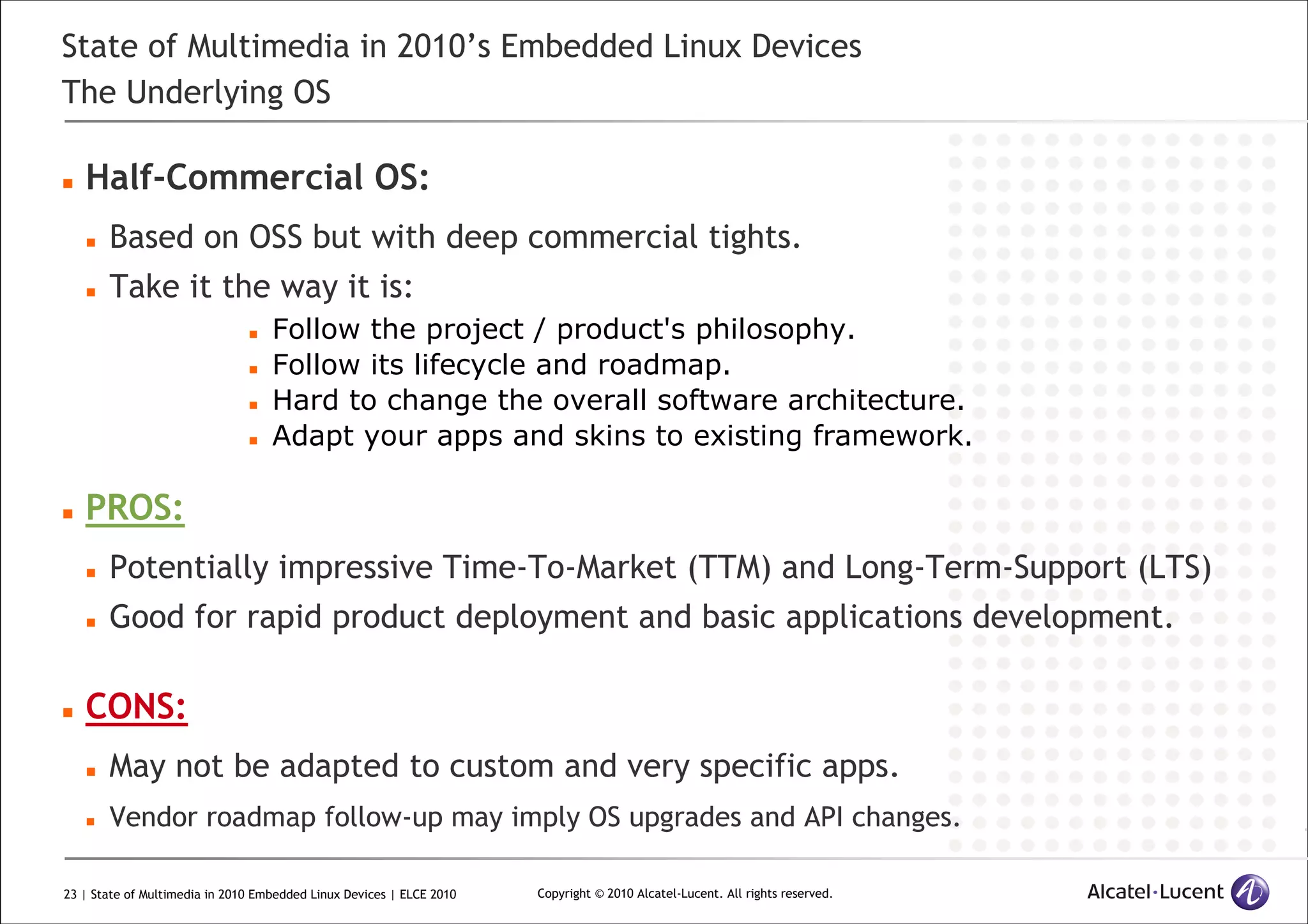 23 | State of Multimedia in 2010 Embedded Linux Devices | ELCE 2010 Copyright © 2010 Alcatel-Lucent. All rights reserved.
State of Multimedia in 2010’s Embedded Linux Devices
The Underlying OS
Half-Commercial OS:
Based on OSS but with deep commercial tights.
Take it the way it is:
Follow the project / product's philosophy.
Follow its lifecycle and roadmap.
Hard to change the overall software architecture.
Adapt your apps and skins to existing framework.
PROS:
Potentially impressive Time-To-Market (TTM) and Long-Term-Support (LTS)
Good for rapid product deployment and basic applications development.
CONS:
May not be adapted to custom and very specific apps.
Vendor roadmap follow-up may imply OS upgrades and API changes.
 