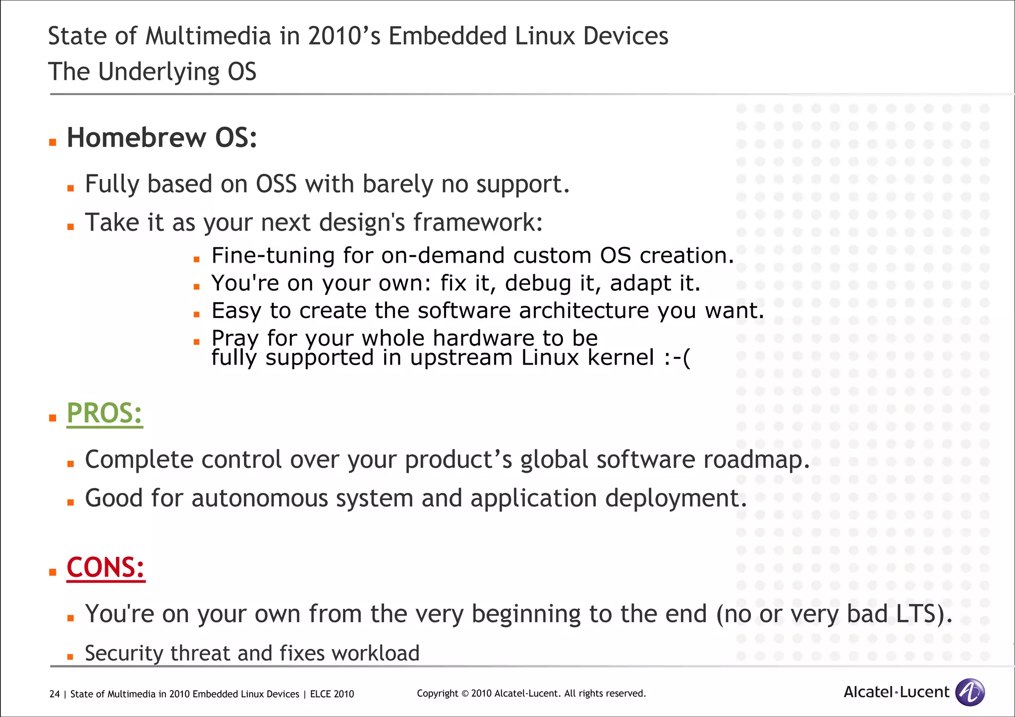 24 | State of Multimedia in 2010 Embedded Linux Devices | ELCE 2010 Copyright © 2010 Alcatel-Lucent. All rights reserved.
State of Multimedia in 2010’s Embedded Linux Devices
The Underlying OS
Homebrew OS:
Fully based on OSS with barely no support.
Take it as your next design's framework:
Fine-tuning for on-demand custom OS creation.
You're on your own: fix it, debug it, adapt it.
Easy to create the software architecture you want.
Pray for your whole hardware to be
fully supported in upstream Linux kernel :-(
PROS:
Complete control over your product’s global software roadmap.
Good for autonomous system and application deployment.
CONS:
You're on your own from the very beginning to the end (no or very bad LTS).
Security threat and fixes workload
 