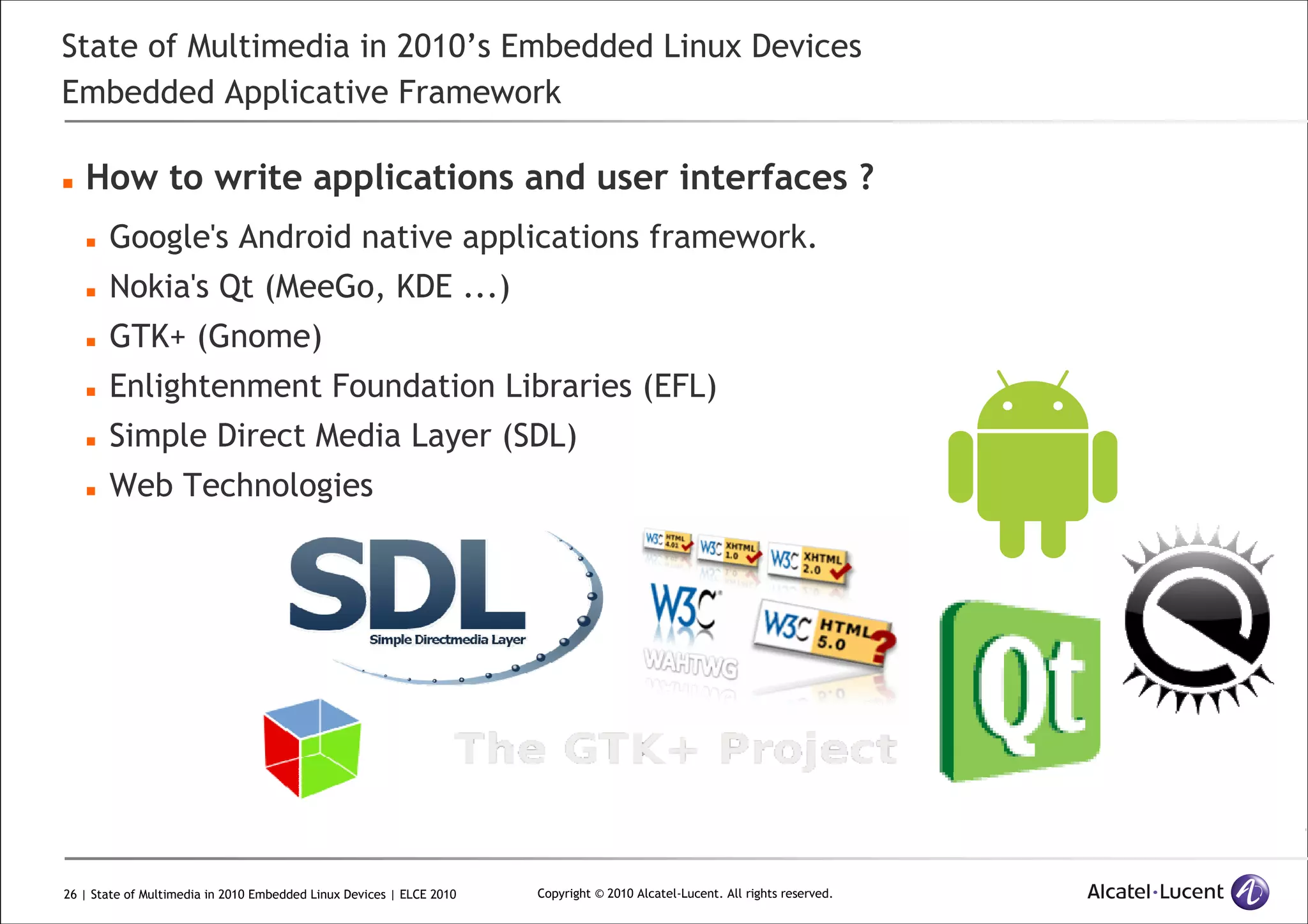 26 | State of Multimedia in 2010 Embedded Linux Devices | ELCE 2010 Copyright © 2010 Alcatel-Lucent. All rights reserved.
State of Multimedia in 2010’s Embedded Linux Devices
Embedded Applicative Framework
How to write applications and user interfaces ?
Google's Android native applications framework.
Nokia's Qt (MeeGo, KDE ...)
GTK+ (Gnome)
Enlightenment Foundation Libraries (EFL)
Simple Direct Media Layer (SDL)
Web Technologies
 