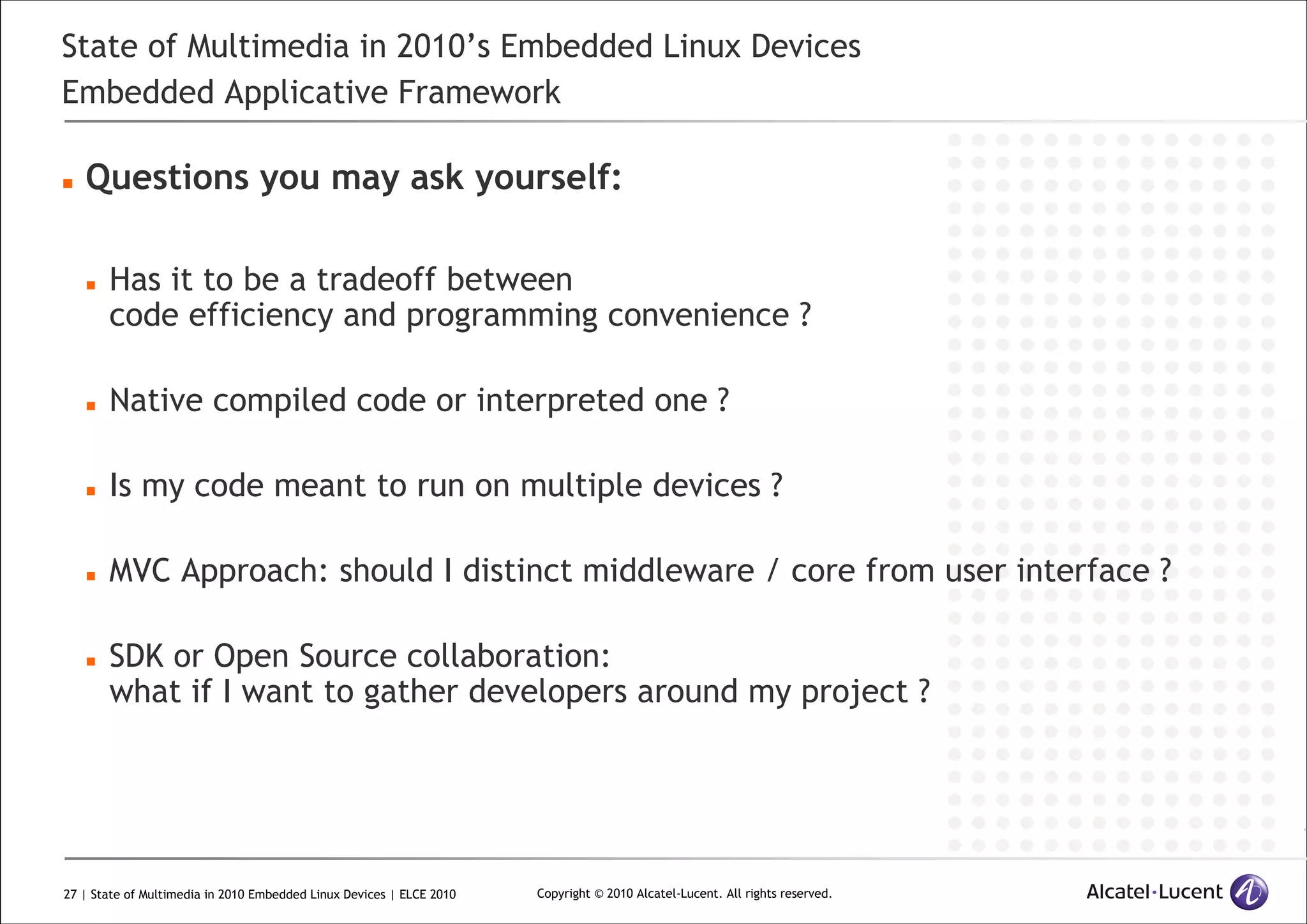 27 | State of Multimedia in 2010 Embedded Linux Devices | ELCE 2010 Copyright © 2010 Alcatel-Lucent. All rights reserved.
State of Multimedia in 2010’s Embedded Linux Devices
Embedded Applicative Framework
Questions you may ask yourself:
Has it to be a tradeoff between
code efficiency and programming convenience ?
Native compiled code or interpreted one ?
Is my code meant to run on multiple devices ?
MVC Approach: should I distinct middleware / core from user interface ?
SDK or Open Source collaboration:
what if I want to gather developers around my project ?
 