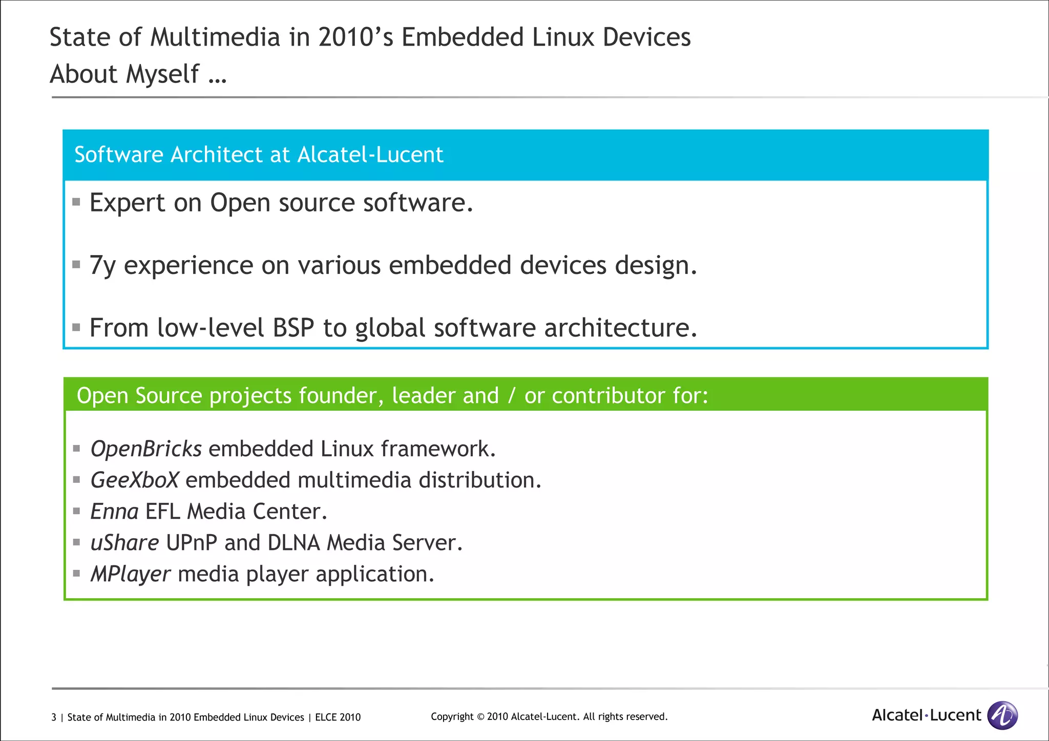3 | State of Multimedia in 2010 Embedded Linux Devices | ELCE 2010 Copyright © 2010 Alcatel-Lucent. All rights reserved.
State of Multimedia in 2010’s Embedded Linux Devices
About Myself …
Expert on Open source software.
7y experience on various embedded devices design.
From low-level BSP to global software architecture.
Software Architect at Alcatel-Lucent
Open Source projects founder, leader and / or contributor for:
OpenBricks embedded Linux framework.
GeeXboX embedded multimedia distribution.
Enna EFL Media Center.
uShare UPnP and DLNA Media Server.
MPlayer media player application.
 
