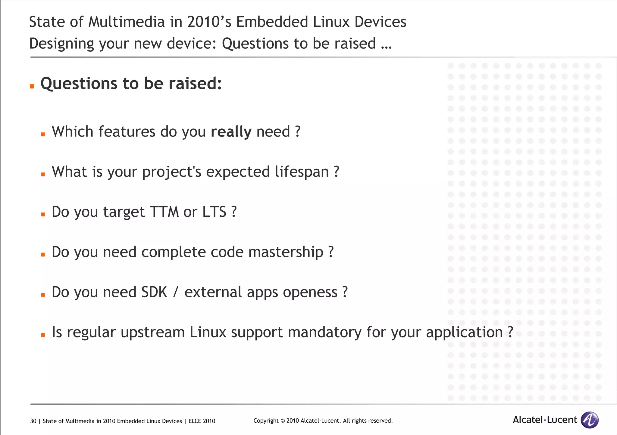 30 | State of Multimedia in 2010 Embedded Linux Devices | ELCE 2010 Copyright © 2010 Alcatel-Lucent. All rights reserved.
State of Multimedia in 2010’s Embedded Linux Devices
Designing your new device: Questions to be raised …
Questions to be raised:
Which features do you really need ?
What is your project's expected lifespan ?
Do you target TTM or LTS ?
Do you need complete code mastership ?
Do you need SDK / external apps openess ?
Is regular upstream Linux support mandatory for your application ?
 