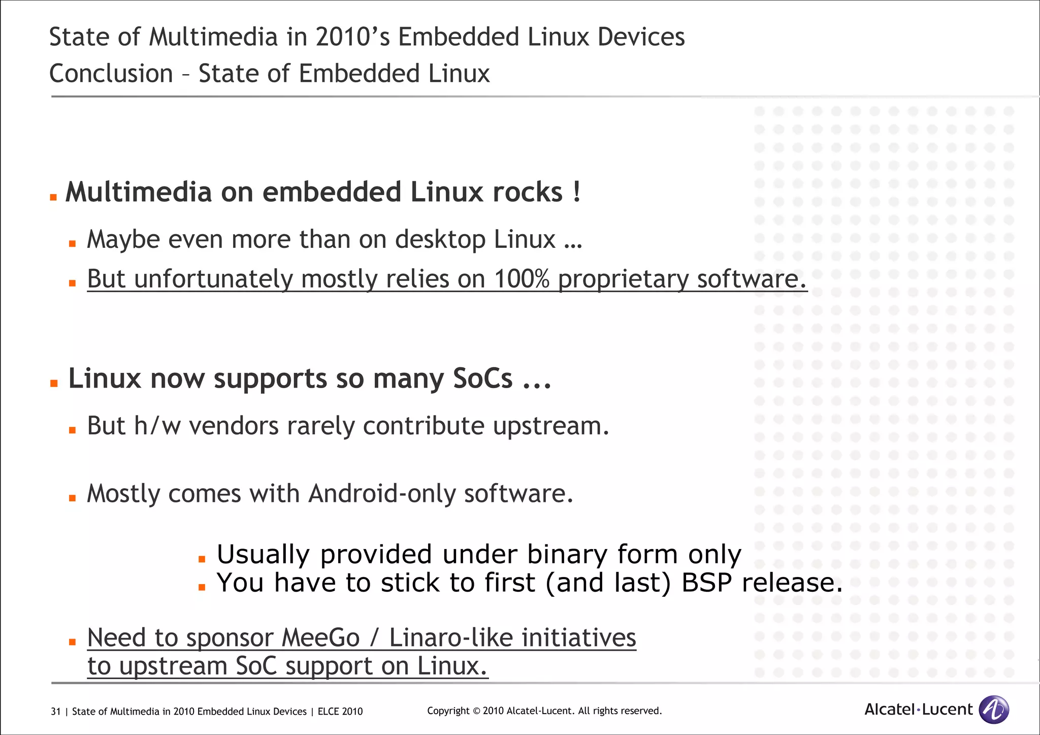 31 | State of Multimedia in 2010 Embedded Linux Devices | ELCE 2010 Copyright © 2010 Alcatel-Lucent. All rights reserved.
State of Multimedia in 2010’s Embedded Linux Devices
Conclusion – State of Embedded Linux
Multimedia on embedded Linux rocks !
Maybe even more than on desktop Linux …
But unfortunately mostly relies on 100% proprietary software.
Linux now supports so many SoCs ...
But h/w vendors rarely contribute upstream.
Mostly comes with Android-only software.
Usually provided under binary form only
You have to stick to first (and last) BSP release.
Need to sponsor MeeGo / Linaro-like initiatives
to upstream SoC support on Linux.
 