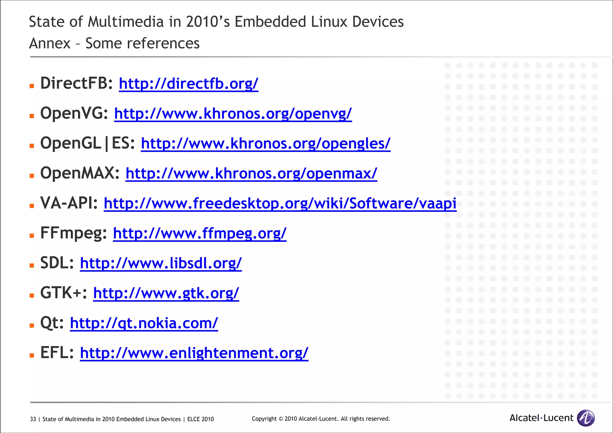 33 | State of Multimedia in 2010 Embedded Linux Devices | ELCE 2010 Copyright © 2010 Alcatel-Lucent. All rights reserved.
State of Multimedia in 2010’s Embedded Linux Devices
Annex – Some references
DirectFB: http://directfb.org/
OpenVG: http://www.khronos.org/openvg/
OpenGL|ES: http://www.khronos.org/opengles/
OpenMAX: http://www.khronos.org/openmax/
VA-API: http://www.freedesktop.org/wiki/Software/vaapi
FFmpeg: http://www.ffmpeg.org/
SDL: http://www.libsdl.org/
GTK+: http://www.gtk.org/
Qt: http://qt.nokia.com/
EFL: http://www.enlightenment.org/
 