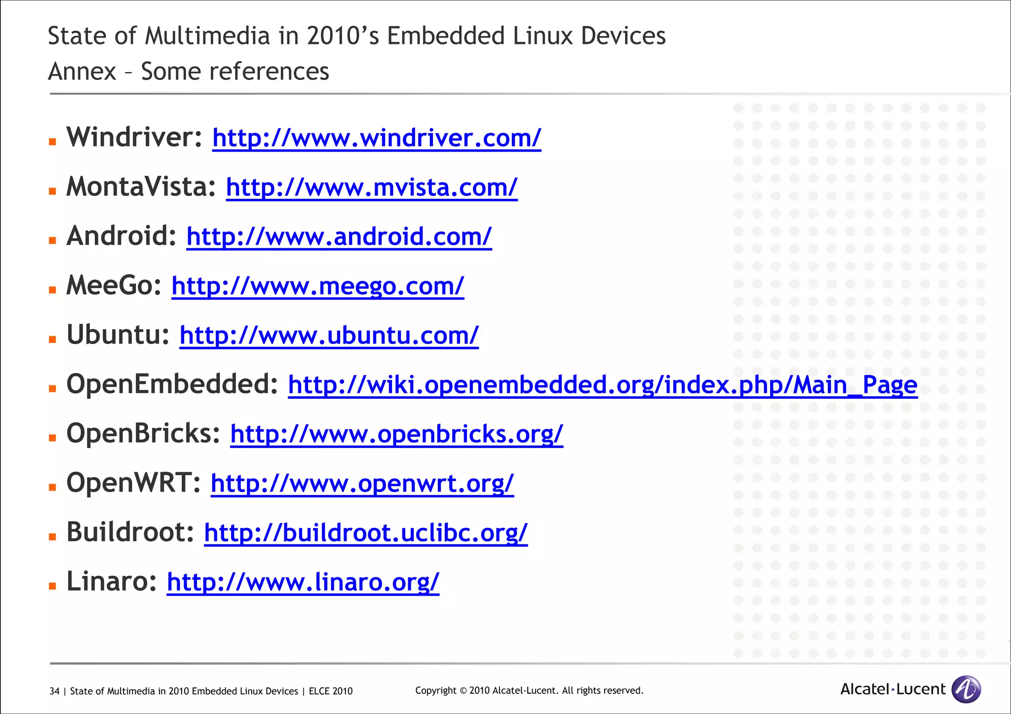 34 | State of Multimedia in 2010 Embedded Linux Devices | ELCE 2010 Copyright © 2010 Alcatel-Lucent. All rights reserved.
State of Multimedia in 2010’s Embedded Linux Devices
Annex – Some references
Windriver: http://www.windriver.com/
MontaVista: http://www.mvista.com/
Android: http://www.android.com/
MeeGo: http://www.meego.com/
Ubuntu: http://www.ubuntu.com/
OpenEmbedded: http://wiki.openembedded.org/index.php/Main_Page
OpenBricks: http://www.openbricks.org/
OpenWRT: http://www.openwrt.org/
Buildroot: http://buildroot.uclibc.org/
Linaro: http://www.linaro.org/
 