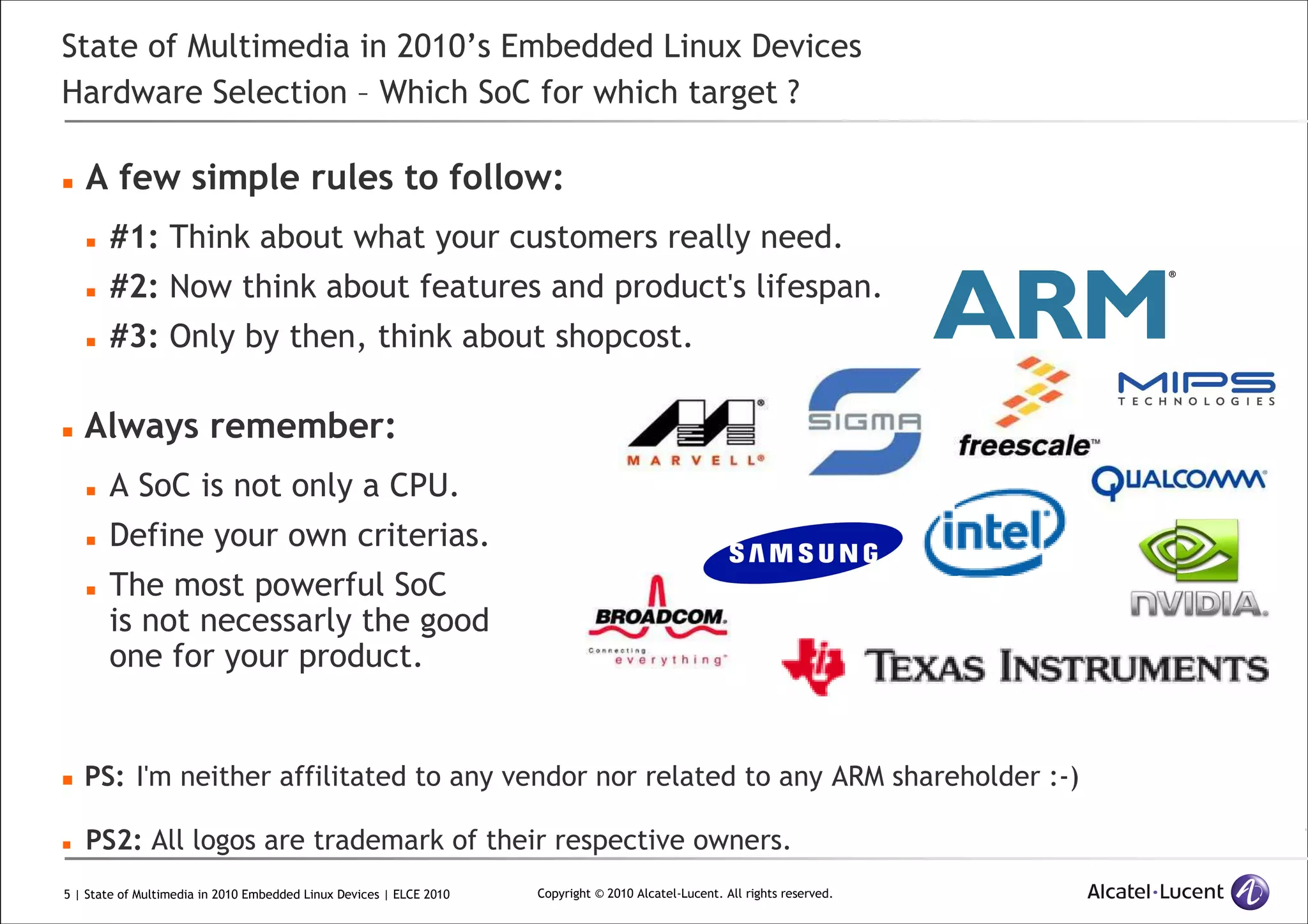 5 | State of Multimedia in 2010 Embedded Linux Devices | ELCE 2010 Copyright © 2010 Alcatel-Lucent. All rights reserved.
State of Multimedia in 2010’s Embedded Linux Devices
Hardware Selection – Which SoC for which target ?
A few simple rules to follow:
#1: Think about what your customers really need.
#2: Now think about features and product's lifespan.
#3: Only by then, think about shopcost.
Always remember:
A SoC is not only a CPU.
Define your own criterias.
The most powerful SoC
is not necessarly the good
one for your product.
PS: I'm neither affilitated to any vendor nor related to any ARM shareholder :-)
PS2: All logos are trademark of their respective owners.
 