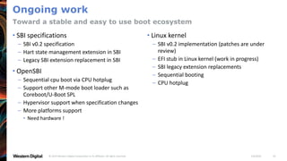 1/6/2020© 2019 Western Digital Corporation or its affiliates. All rights reserved. 19
Ongoing work
• SBI specifications
– SBI v0.2 specification
– Hart state management extension in SBI
– Legacy SBI extension replacement in SBI
• OpenSBI
– Sequential cpu boot via CPU hotplug
– Support other M-mode boot loader such as
Coreboot/U-Boot SPL
– Hypervisor support when specification changes
– More platforms support
• Need hardware !
• Linux kernel
– SBI v0.2 implementation (patches are under
review)
– EFI stub in Linux kernel (work in progress)
– SBI legacy extension replacements
– Sequential booting
– CPU hotplug
Toward a stable and easy to use boot ecosystem
 