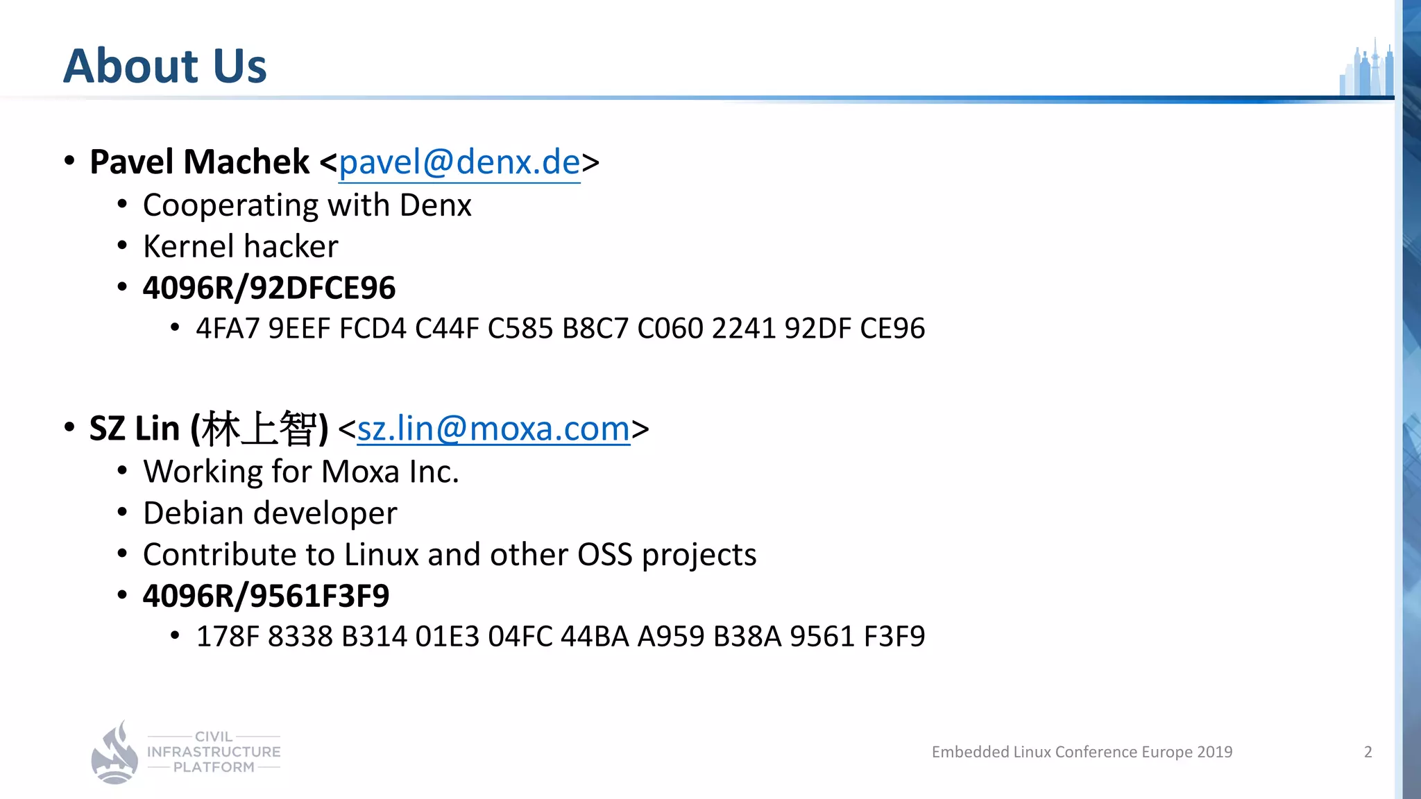 About Us
• Pavel Machek <pavel@denx.de>
• Cooperating with Denx
• Kernel hacker
• 4096R/92DFCE96
• 4FA7 9EEF FCD4 C44F C585 B8C7 C060 2241 92DF CE96
• SZ Lin (林上智) <sz.lin@moxa.com>
• Working for Moxa Inc.
• Debian developer
• Contribute to Linux and other OSS projects
• 4096R/9561F3F9
• 178F 8338 B314 01E3 04FC 44BA A959 B38A 9561 F3F9
Embedded Linux Conference Europe 2019 2
 