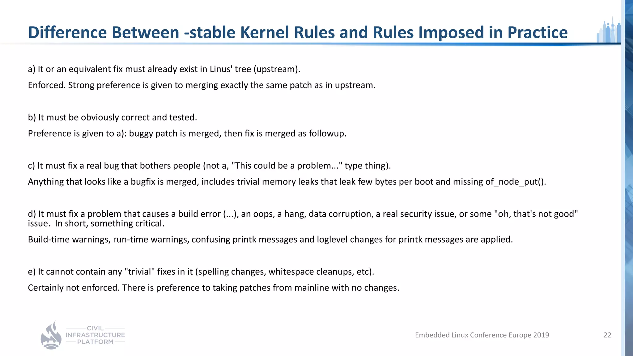 Difference Between -stable Kernel Rules and Rules Imposed in Practice
a) It or an equivalent fix must already exist in Linus' tree (upstream).
Enforced. Strong preference is given to merging exactly the same patch as in upstream.
b) It must be obviously correct and tested.
Preference is given to a): buggy patch is merged, then fix is merged as followup.
c) It must fix a real bug that bothers people (not a, "This could be a problem..." type thing).
Anything that looks like a bugfix is merged, includes trivial memory leaks that leak few bytes per boot and missing of_node_put().
d) It must fix a problem that causes a build error (...), an oops, a hang, data corruption, a real security issue, or some "oh, that's not good"
issue. In short, something critical.
Build-time warnings, run-time warnings, confusing printk messages and loglevel changes for printk messages are applied.
e) It cannot contain any "trivial" fixes in it (spelling changes, whitespace cleanups, etc).
Certainly not enforced. There is preference to taking patches from mainline with no changes.
Embedded Linux Conference Europe 2019 22
 