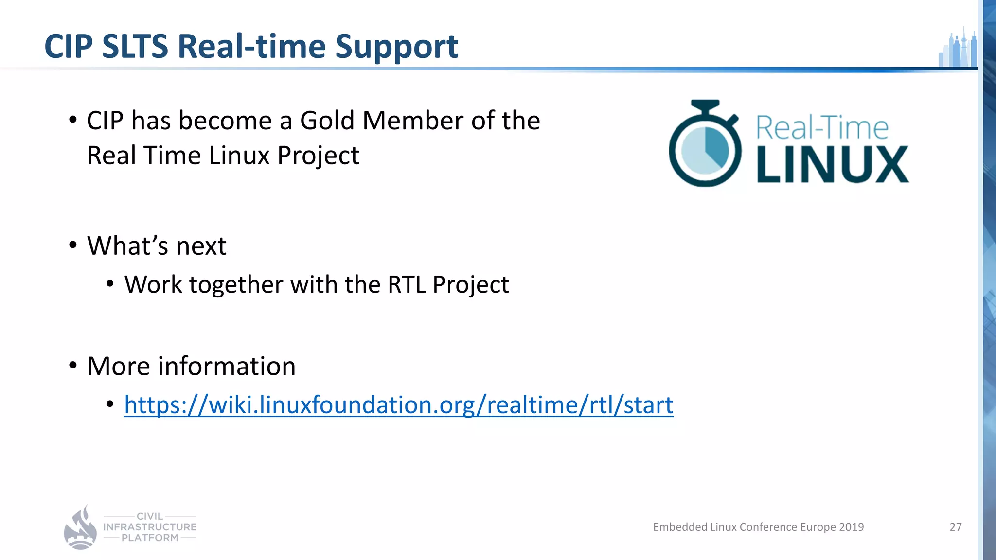 CIP SLTS Real-time Support
• CIP has become a Gold Member of the
Real Time Linux Project
• What’s next
• Work together with the RTL Project
• More information
• https://wiki.linuxfoundation.org/realtime/rtl/start
27Embedded Linux Conference Europe 2019
 