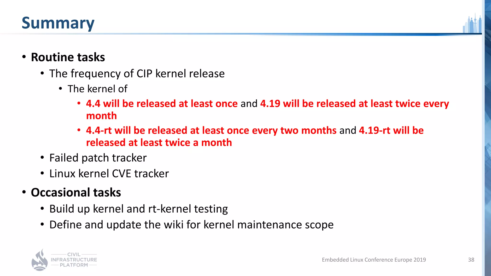 Summary
• Routine tasks
• The frequency of CIP kernel release
• The kernel of
• 4.4 will be released at least once and 4.19 will be released at least twice every
month
• 4.4-rt will be released at least once every two months and 4.19-rt will be
released at least twice a month
• Failed patch tracker
• Linux kernel CVE tracker
• Occasional tasks
• Build up kernel and rt-kernel testing
• Define and update the wiki for kernel maintenance scope
Embedded Linux Conference Europe 2019 38
 