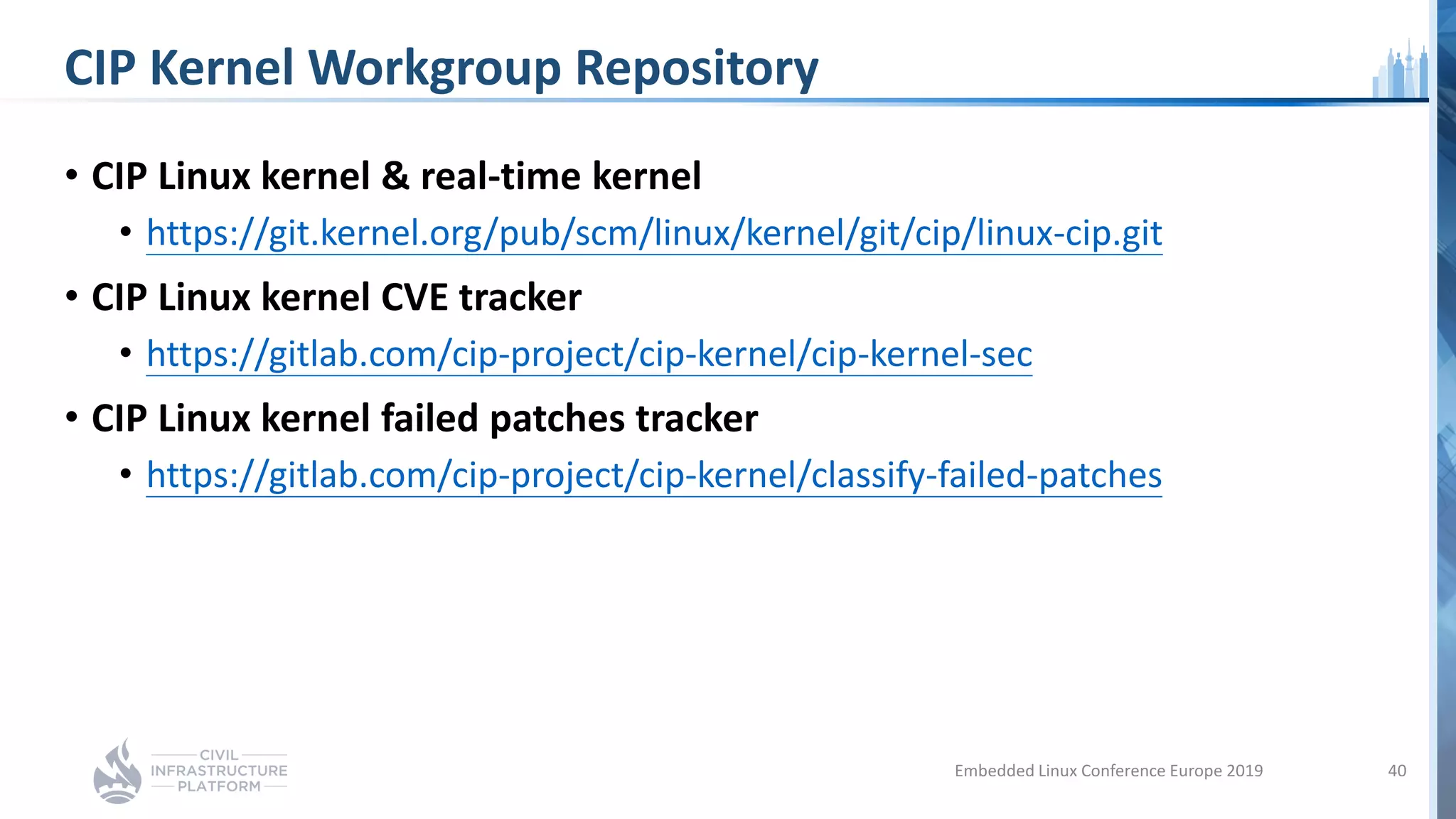 CIP Kernel Workgroup Repository
• CIP Linux kernel & real-time kernel
• https://git.kernel.org/pub/scm/linux/kernel/git/cip/linux-cip.git
• CIP Linux kernel CVE tracker
• https://gitlab.com/cip-project/cip-kernel/cip-kernel-sec
• CIP Linux kernel failed patches tracker
• https://gitlab.com/cip-project/cip-kernel/classify-failed-patches
Embedded Linux Conference Europe 2019 40
 