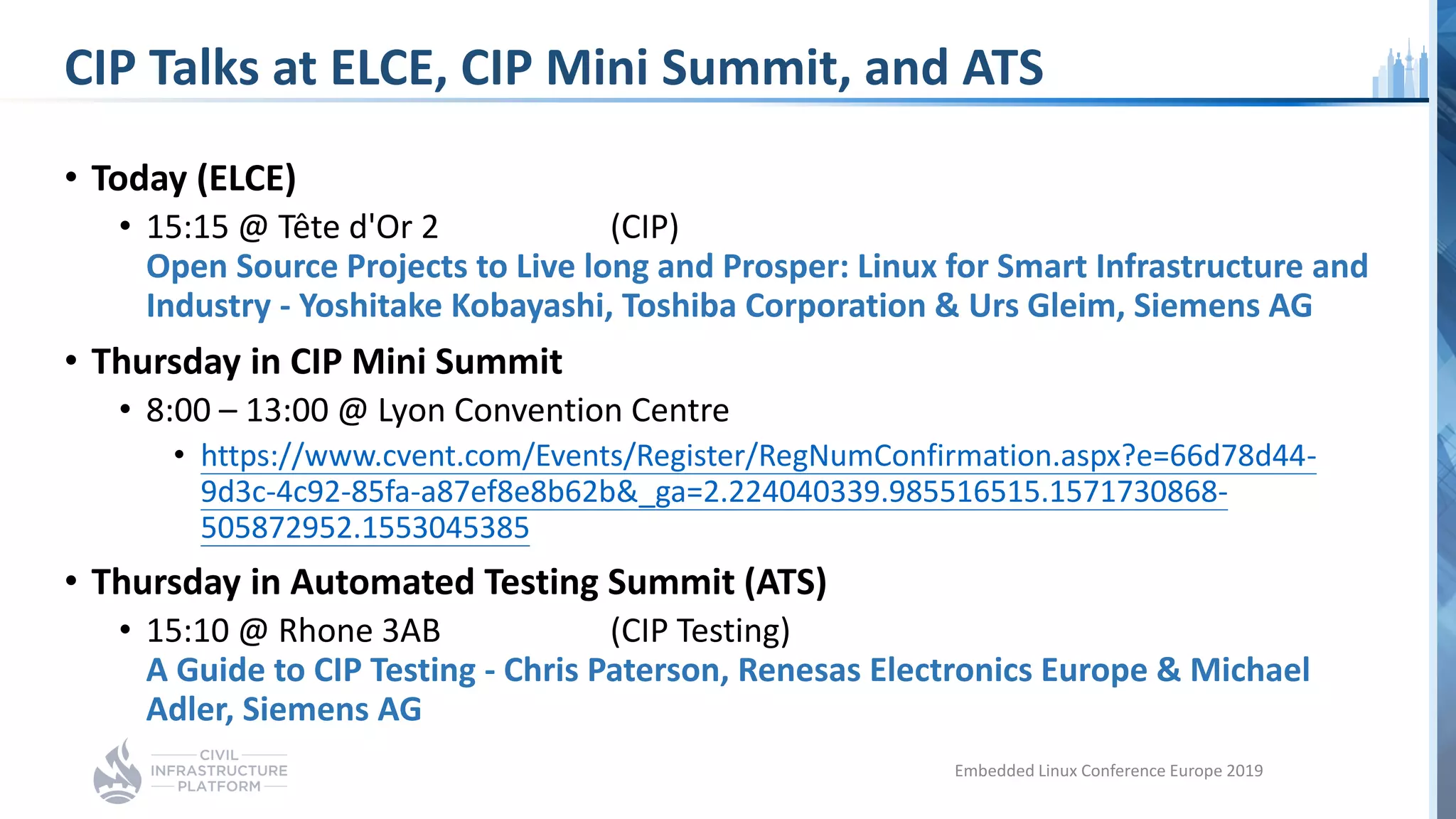 CIP Talks at ELCE, CIP Mini Summit, and ATS
• Today (ELCE)
• 15:15 @ Tête d'Or 2 (CIP)
Open Source Projects to Live long and Prosper: Linux for Smart Infrastructure and
Industry - Yoshitake Kobayashi, Toshiba Corporation & Urs Gleim, Siemens AG
• Thursday in CIP Mini Summit
• 8:00 – 13:00 @ Lyon Convention Centre
• https://www.cvent.com/Events/Register/RegNumConfirmation.aspx?e=66d78d44-
9d3c-4c92-85fa-a87ef8e8b62b&_ga=2.224040339.985516515.1571730868-
505872952.1553045385
• Thursday in Automated Testing Summit (ATS)
• 15:10 @ Rhone 3AB (CIP Testing)
A Guide to CIP Testing - Chris Paterson, Renesas Electronics Europe & Michael
Adler, Siemens AG
Embedded Linux Conference Europe 2019
 