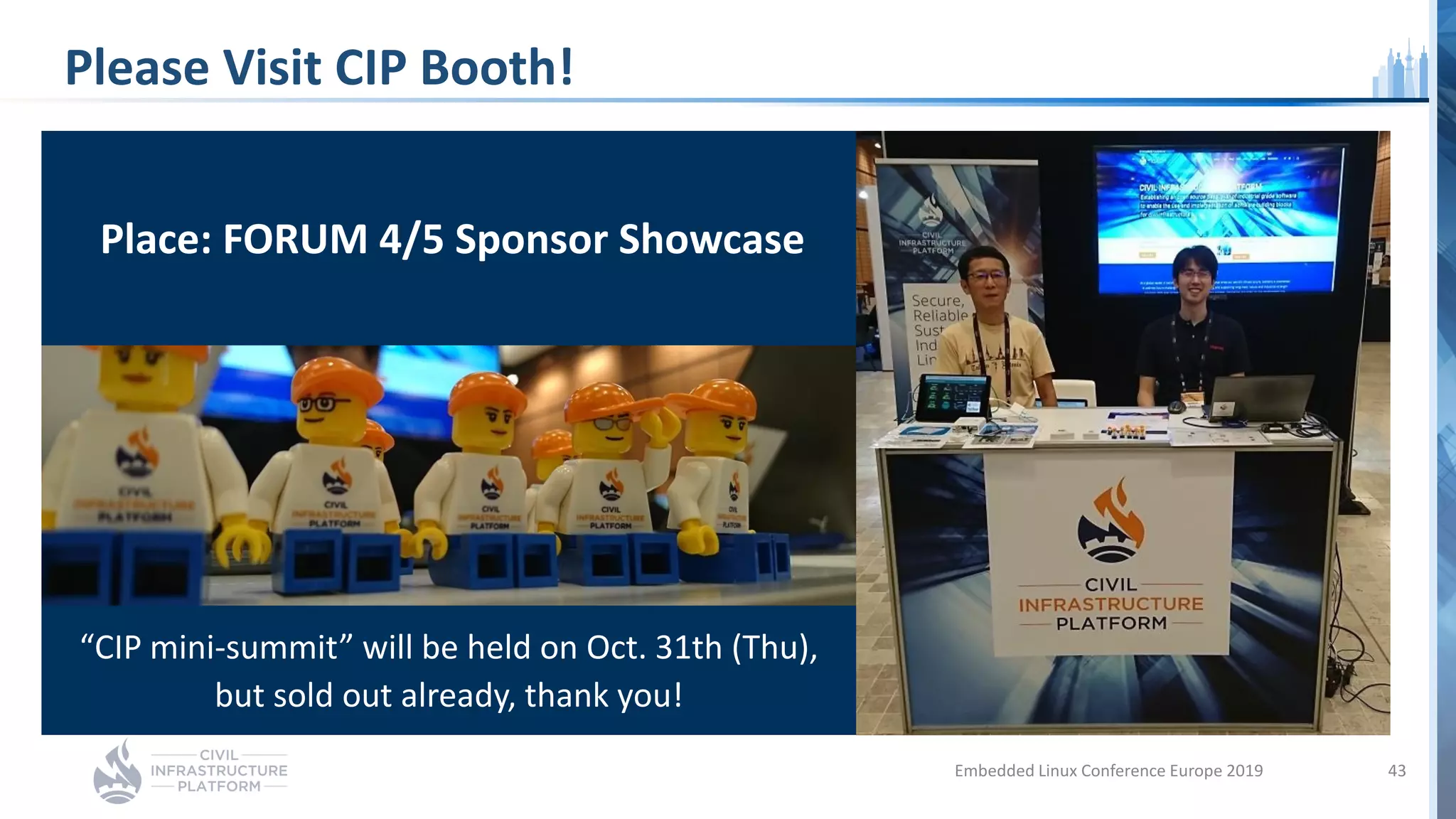 Please Visit CIP Booth!
Embedded Linux Conference Europe 2019 43
Place: FORUM 4/5 Sponsor Showcase
“CIP mini-summit” will be held on Oct. 31th (Thu),
but sold out already, thank you!
 