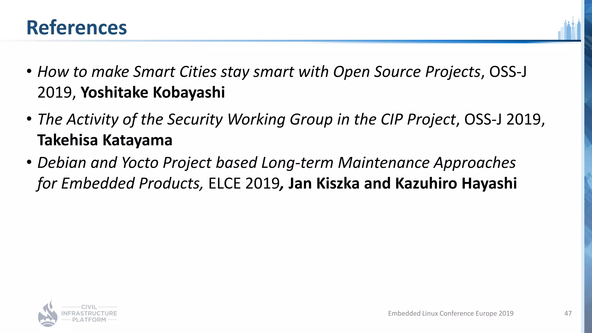 References
• How to make Smart Cities stay smart with Open Source Projects, OSS-J
2019, Yoshitake Kobayashi
• The Activity of the Security Working Group in the CIP Project, OSS-J 2019,
Takehisa Katayama
• Debian and Yocto Project based Long-term Maintenance Approaches
for Embedded Products, ELCE 2019, Jan Kiszka and Kazuhiro Hayashi
Embedded Linux Conference Europe 2019 47
 