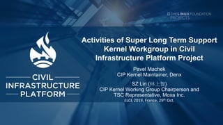 Activities of Super Long Term Support
Kernel Workgroup in Civil
Infrastructure Platform Project
Pavel Machek
CIP Kernel Maintainer, Denx
SZ Lin (林上智)
CIP Kernel Working Group Chairperson and
TSC Representative, Moxa Inc.
ELCE 2019, France, 29th Oct.
 