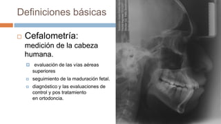 Definiciones básicas

   Cefalometría:
    medición de la cabeza
    humana.
     evaluación de las vías aéreas
        superiores
       seguimiento de la maduración fetal.
       diagnóstico y las evaluaciones de
        control y pos tratamiento
        en ortodoncia.
 