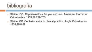 bibliografía
   Steiner CC. Cephalometrics for you and me. American Journal of
    Orthodontics. 1953;39:729-755
   Steiner CC. Cephalometrics in clinical practice. Angle Orthodontics.
    1959;29:8-29
 
