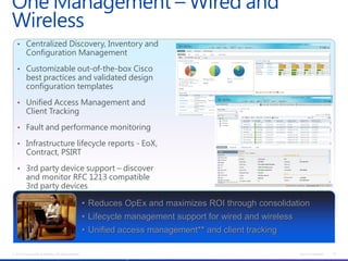 One Management – Wired and
Wireless
   • Centralized Discovery, Inventory and
           Configuration Management

   • Customizable out-of-the-box Cisco
           best practices and validated design
           configuration templates

   • Unified Access Management and
           Client Tracking

   • Fault and performance monitoring

   • Infrastructure lifecycle reports - EoX,
           Contract, PSIRT

   • 3rd party device support – discover
           and monitor RFC 1213 compatible
           3rd party devices

                                                           • Reduces OpEx and maximizes ROI through consolidation
                                                           • Lifecycle management support for wired and wireless
                                                           • Unified access management** and client tracking

© 2012 Cisco and/or its affiliates. All rights reserved.                                                                      Cisco Confidential   18
                                                           Prime LMS will provide some of these functions in the short term
 