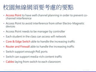 校園無線網須要考慮的要點
• Access Point to have well channel planning in order to prevent co-
       channel interference
• Access Point to avoid interference from other Electro-Magnetic
       devices
• Access Point needs to be manager by controller

• Each student in the class can access wifi network

• Core & Edge Switch able to handle the increasing traffic

• Router and Firewall able to handle the increasing traffic

• Switch support enough PoE ports

• Switch can support media-rich content traffic

• Cables laying from switch to each classroom


© 2012 Cisco and/or its affiliates. All rights reserved.       Cisco Confidential   5
 