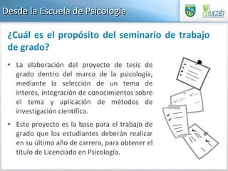 Desde la Escuela de Psicología La elaboración del proyecto de tesis de grado dentro del marco de la psicología, mediante la selección de un tema de interés, integración de conocimientos sobre el tema y aplicación de métodos de investigación científica.  Este proyecto es la base para el trabajo de grado que los estudiantes deberán realizar en su último año de carrera, para obtener el título de Licenciado en Psicología.  ¿Cuál es el propósito del seminario de trabajo de grado? 
