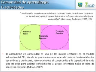 El aprendizaje en comunidad es uno de los puntos centrales en el modelo educativo del CEL, donde se promueven relaciones de carácter horizontal entre aprendices y profesores, reconociéndose el compromiso y la capacidad de cada uno de ellos para aportar conocimiento al grupo, orientado hacia el logro de objetivos comunes (Adrián, 2007).  Comunidad de aprendizaje:  E-actividades  “ La educación superior está volviendo cada vez hacia sus raíces al centrarse en los valores y prácticas asociados a los enfoques del aprendizaje en comunidad”  (Garrison y Anderson, 2005: 26),  Presencia  Docente Presencia  Social  Presencia Cognitiva 