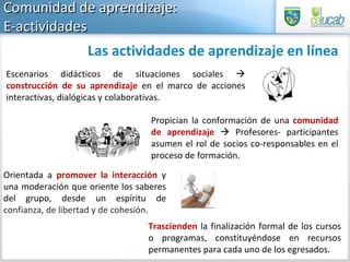 Comunidad de aprendizaje:  E-actividades  Escenarios didácticos de situaciones sociales     construcción de su aprendizaje   en el marco de acciones interactivas, dialógicas y colaborativas.  Propician la conformación de una  comunidad de aprendizaje     Profesores- participantes asumen el rol de socios co-responsables en el proceso de formación.  Orientada a  promover la interacción  y una moderación que oriente los saberes del grupo, desde un espíritu de  confianza, de libertad y de cohesión .  Las actividades de aprendizaje en línea Trascienden  la finalización formal de los cursos o programas, constituyéndose en recursos permanentes para cada uno de los egresados. 