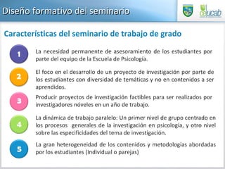Diseño formativo del seminario La necesidad permanente de asesoramiento de los estudiantes por parte del equipo de la Escuela de Psicología. El foco en el desarrollo de un proyecto de investigación por parte de los estudiantes con diversidad de temáticas y no en contenidos a ser aprendidos. Producir proyectos de investigación factibles para ser realizados por investigadores nóveles en un año de trabajo. La dinámica de trabajo paralelo: Un primer nivel de grupo centrado en los procesos  generales de la investigación en psicología, y otro nivel sobre las especificidades del tema de investigación. La gran heterogeneidad de los contenidos y metodologías abordadas por los estudiantes (Individual o parejas) Características del seminario de trabajo de grado 2 