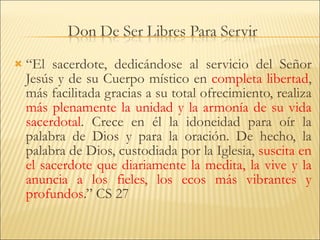 “ El sacerdote, dedicándose al servicio del Señor Jesús y de su Cuerpo místico en  completa libertad , más facilitada gracias a su total ofrecimiento, realiza  más plenamente la unidad y la armonía de su vida sacerdotal . Crece en él la idoneidad para oír la palabra de Dios y para la oración. De hecho, la palabra de Dios, custodiada por la Iglesia,  suscita en el sacerdote que diariamente la medita, la vive y la anuncia a los fieles, los ecos más vibrantes y profundos .” CS 27 