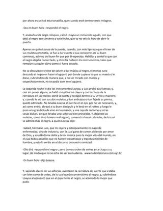 por ahora escuchad esta tonadilla, que cuando esté dentro veréis milagros.
-Sea en buen hora -respondió el negro.
Y, acabado este largo coloquio, cantó Loaysa un romancito agudo, con que
dejó al negro tan contento y satisfecho, que ya no veía la hora de abrir la
puerta.
Apenas se quitó Loaysa de la puerta, cuando, con más ligereza que el traer de
sus muletas prometía, se fue a dar cuenta a sus consejeros de su buen
comienzo, adivino del buen fin que por él esperaba. Hallólos y contó lo que con
el negro dejaba concertado, y otro día hallaron los instrumentos, tales que
rompían cualquier clavo como si fuera de palo.
No se descuidó el virote de volver a dar música al negro, ni menos tuvo
descuido el negro en hacer el agujero por donde cupiese lo que su maestro le
diese, cubriéndolo de manera que, a no ser mirado con malicia y
sospechosamente, no se podía caer en el agujero.
La segunda noche le dio los instrumentos Loaysa, y Luis probó sus fuerzas; y,
casi sin poner alguna, se halló rompidos los clavos y con la chapa de la
cerradura en las manos: abrió la puerta y recogió dentro a su Orfeo y maestro;
y, cuando le vio con sus dos muletas, y tan andrajoso y tan fajada su pierna,
quedó admirado. No llevaba Loaysa el parche en el ojo, por no ser necesario, y,
así como entró, abrazó a su buen discípulo y le besó en el rostro, y luego le
puso una gran bota de vino en las manos, y una caja de conserva y otras
cosas dulces, de que llevaba unas alforjas bien proveídas. Y, dejando las
muletas, como si no tuviera mal alguno, comenzó a hacer cabriolas, de lo cual
se admiró más el negro, a quien Loaysa dijo:
-Sabed, hermano Luis, que mi cojera y estropeamiento no nace de
enfermedad, sino de industria, con la cual gano de comer pidiendo por amor
de Dios, y ayudándome della y de mi música paso la mejor vida del mundo, en
el cual todos aquellos que no fueren industriosos y tracistas morirán de
hambre; y esto lo veréis en el discurso de nuestra amistad.
-Ello dirá -respondió el negro-; pero demos orden de volver esta chapa a su
lugar, de modo que no se eche de ver su mudanza. www.ladeliteratura.com.uy172
-En buen hora -dijo Loaysa.
Y, sacando clavos de sus alforjas, asentaron la cerradura de suerte que estaba
tan bien como de antes, de lo cual quedó contentísimo el negro; y, subiéndose
Loaysa al aposento que en el pajar tenía el negro, se acomodó lo mejor que
pudo.
 