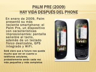 En enero de 2009, Palm
 presentó su más
 reciente smartphone: el
 Palm Pre, un dispositivo
 con características
 impresionantes: pantalla
 sensible al tacto,
 además de un teclado
 físico deslizable, GPS
 integrado y WiFi.
Está claro que a futuro nos queda
mucho que ver en cuanto a
teléfonos celulares,
probablemente serán cada vez
más pequeños y más completos
 